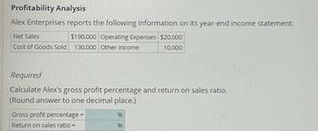 **Profitability Analysis**

Alex Enterprises reports the following information on its year-end income statement:

| Item                        | Amount    |
|-----------------------------|-----------|
| **Net Sales**               | $190,000  |
| **Cost of Goods Sold**      | $130,000  |
| **Operating Expenses**      | $20,000   |
| **Other Income**            | $10,000   |

**Required**

Calculate Alex's gross profit percentage and return on sales ratio. (Round answers to one decimal place.)

| Item                        | Percentage |
|-----------------------------|------------|
| **Gross profit percentage =** |            |
| **Return on sales ratio =**  |            |


### Explanation of Terms and Ratios:
- **Gross Profit Percentage**: This ratio measures how much out of every dollar of sales a company keeps in earnings. It is calculated as: 
  \[ \text{Gross Profit Percentage} = \left( \frac{\text{Net Sales} - \text{Cost of Goods Sold}}{\text{Net Sales}} \right) \times 100 \]

- **Return on Sales Ratio**: This ratio indicates how efficiently a company turns sales into profit, factoring in all expenses. It is calculated as:
  \[ \text{Return on Sales Ratio} = \left( \frac{\text{Net Income}}{\text{Net Sales}} \right) \times 100 \]
  where:
  \[ \text{Net Income} = \text{Net Sales} - \text{Cost of Goods Sold} - \text{Operating Expenses} + \text{Other Income} \]

By using the provided figures, you can derive these key financial ratios to understand the profitability of Alex Enterprises.