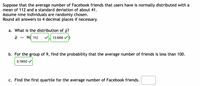 Suppose that the average number of Facebook friends that users have is normally distributed with a
mean of 112 and a standard deviation of about 41.
Assume nine individuals are randomly chosen.
Round all answers to 4 decimal places if necessary.
a. What is the distribution of a?
x ~ N( 112
V 13.666
b. For the group of 9, find the probability that the average number of friends is less than 100.
0.1900 V
c. Find the first quartile for the average number of Facebook friends.
