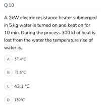 Q.10
A 2kW electric resistance heater submerged
in 5 kg water is turned on and kept on for
10 min. During the process 300 kJ of heat is
lost from the water the temperature rise of
water is.
A
57.4°C
В
71.8°C
C
43.1 °C
D
180°C
