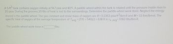 A 5-ft³ tank contains oxygen initially at 14.7 psia and 80°F. A paddle wheel within the tank is rotated until the pressure inside rises to
20 psia. During the process 20 Btu of heat is lost to the surroundings. Determine the paddle-wheel work done. Neglect the energy
stored in the paddle wheel. The gas constant and molar mass of oxygen are R= 0.3353 psia ft/lbm-R and M = 32 lbm/lbmol. The
specific heat of oxygen at the average temperature of Tavg = (735 +540)/2 = 638 R is Cv,avg= 0.160 Btu/lbm.R.
The paddle-wheel work done is
Btu.