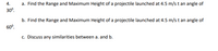 **4. Projectile Motion Problems**

a. Find the Range and Maximum Height of a projectile launched at 4.5 m/s at an angle of 30°.

b. Find the Range and Maximum Height of a projectile launched at 4.5 m/s at an angle of 60°.

c. Discuss any similarities between a. and b.