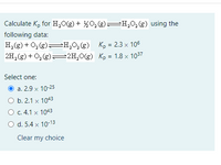 Calculate K, for H,0(g) + %0,(g)=H,0,(g) using the
following data:
H,(g) + 0, (g)=H,0,(g) K, = 2.3 x 106
2H, (g) + O, (g)==2H,0(g) Kp = 1.8 x 1037
Select one:
a. 2.9 x 10-25
O b. 2.1 x 1043
O c.4.1 x 1043
O d. 5.4 x 10-13
Clear my choice
