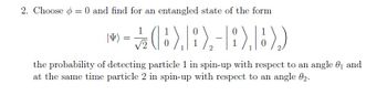 2. Choose = 0 and find for an entangled state of the form
0
0
|I)
>- (B),B),-),B))
1/12
=
2
1
0
1
0
the probability of detecting particle 1 in spin-up with respect to an angle 0₁ and
at the same time particle 2 in spin-up with respect to an angle 02.