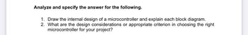 Analyze and specify the answer for the following.
1. Draw the internal design of a microcontroller and explain each block diagram.
2. What are the design considerations or appropriate criterion in choosing the right
microcontroller for your project?