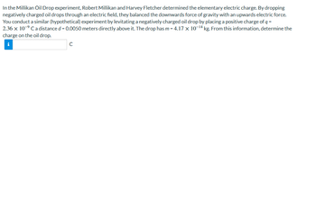 In the Millikan Oil Drop experiment, Robert Millikan and Harvey Fletcher determined the elementary electric charge. By dropping
negatively charged oil drops through an electric field, they balanced the downwards force of gravity with an upwards electric force.
You conduct a similar (hypothetical) experiment by levitating a negatively charged oil drop by placing a positive charge of q =
2.36 x 10-⁹ Ca distance d = 0.0050 meters directly above it. The drop has m = 4.17 x 10-¹4 kg. From this information, determine the
charge on the oil drop.
C