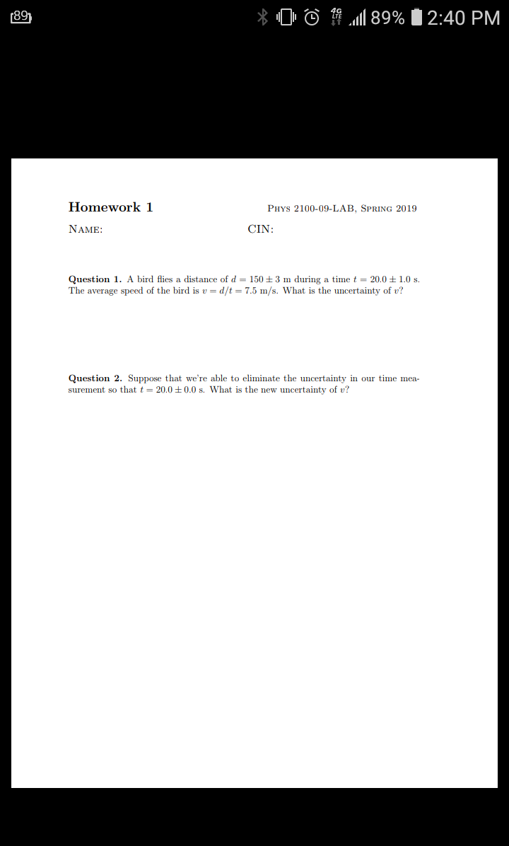 (89)
X 0
馄.all 89% 12:40 PM
Homework 1
PHYs 2100-09-LAB, SPRING 2019
NAME
CIN
Question 1. A bird flies a distance of d- 150+3 m during a time 20.0+1.0 s
The average speed of the bird is u-d/t = 7.5 m/s. what is the uncertainty of u?
Question 2. Suppose that we're able to eliminate the uncertainty in our time mea-
surement so that t = 20.0 ±0.0 s. What is the new uncertainty of u?
