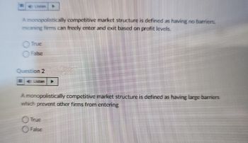 A monopolistically competitive market structure is defined as having no barriers.
meaning firms can freely enter and exit based on profit levels.
Question 2
A monopolistically competitive market structure is defined as having large barriers
which prevent other firms from entering
True
False