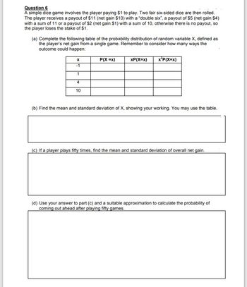 Question 6
A simple dice game involves the player paying $1 to play. Two fair six-sided dice are then rolled.
The player receives a payout of $11 (net gain $10) with a "double six", a payout of $5 (net gain $4)
with a sum of 11 or a payout of $2 (net gain $1) with a sum of 10, otherwise there is no payout, so
the player loses the stake of $1.
(a) Complete the following table of the probability distribution of random variable X, defined as
the player's net gain from a single game. Remember to consider how many ways the
outcome could happen:
P(X =x)
xP(X=x)
x*P(X=x)
X
-1
1
4
10
(b) Find the mean and standard deviation of X, showing your working. You may use the table.
(c) If a player plays fifty times, find the mean and standard deviation of overall net gain.
(d) Use your answer to part (c) and a suitable approximation to calculate the probability of
coming out ahead after playing fifty games.