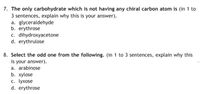 7. The only carbohydrate which is not having any chiral carbon atom is (in 1 to
3 sentences, explain why this is your answer).
a. glyceraldehyde
b. erythrose
c. dihydroxyacetone
d. erythrulose
8. Select the odd one from the following. (in 1 to 3 sentences, explain why this
is your answer).
a. arabinose
b. хуlose
c. lyxose
d. erythrose
