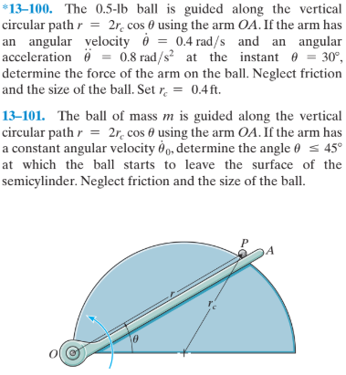 *13–100. The 0.5-lb ball is guided along the vertical
circular path r = 2r. cos 0 using the arm OA. If the arm has
an angular velocity ở = 0.4 rad/s and an angular
acceleration ö = = 30°,
determine the force of the arm on the ball. Neglect friction
and the size of the ball. Set r. = 0.4ft.
0.8 rad/s? at the instant e
13–101. The ball of mass m is guided along the vertical
circular path r = 2r. cos 0 using the arm OA. If the arm has
a constant angular velocity d, determine the angle 0 s 45°
at which the ball starts to leave the surface of the
semicylinder. Neglect friction and the size of the ball.
