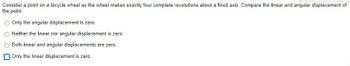 Consider a point on a bicycle wheel as the wheel makes exactly four complete revolutions about a fixed axis. Compare the linear and angular displacement of
the point.
O Only the angular displacement is zero.
Neither the linear nor angular displacement is zero.
Both linear and angular displacements are zero.
Only the linear displacement is zero.
