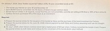 On January 1, 2024, Gless Textiles issued $27 million of 8%, 10-year convertible bonds at 101.
The bonds pay interest on June 30 and December 31.
. Each $1,000 bond is convertible into 40 shares of Gless's no par common stock.
• Bonds that are similar in all respects, except that they are nonconvertible, currently are selling at 99 (that is, 99% of face amount).
Century Services purchased 15% of the issue as an investment.
.
Required:
1. Prepare the journal entries for the issuance of the bonds by Gless and the purchase of the bond investment by Century.
2. Prepare the journal entries for the June 30, 2028, interest payment by both Gless and Century assuming both use the straight-
line method.
3. On July 1, 2029, when Gless's common stock had a market price of $33 per share, Century converted the bonds it held. Prepare
the journal entries by both Gless and Century for the conversion of the bonds (book value method).