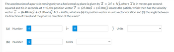 The acceleration of a particle moving only on a horizontal xy plane is given by a = 2tî + 31ĵ, where a is in meters per second-
squared and t is in seconds. At t = 0, the position vector = (23.0m)i + (47.0m) locates the paticle, which then has the velocity
vector 7 = (6.40m/s)i + (3.20m/s) j. At t = 4.60 s, what are (a) its position vector in unit-vector notation and (b) the angle between
its direction of travel and the positive direction of the x axis?
(a) Number i
(b) Number i
î+
Units
i
ĴUnits