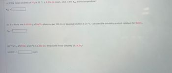 (a) If the molar solubility of YF3 at 25 °C is 4.23e-06 mol/L, what is the Ksp at this temperature?
Ksp
=
(b) It is found that 0.00100 g of BaCO3 dissolves per 100 mL of aqueous solution at 25 °C. Calculate the solubility-product constant for BaCO3.
Ksp
=
(c) The Ksp of ZnCO3 at 25 °C is 1.46e-10. What is the molar solubility of ZnCO3?
solubility
=
mol/L