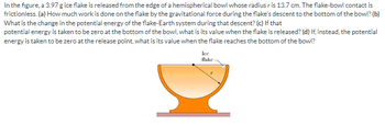 In the figure, a 3.97 g ice flake is released from the edge of a hemispherical bowl whose radius ris 13.7 cm. The flake-bowl contact is
frictionless. (a) How much work is done on the flake by the gravitational force during the flake's descent to the bottom of the bowl? (b)
What is the change in the potential energy of the flake-Earth system during that descent? (c) If that
potential energy is taken to be zero at the bottom of the bowl, what is its value when the flake is released? (d) If, instead, the potential
energy is taken to be zero at the release point, what is its value when the flake reaches the bottom of the bowl?
Ice
flake-
DI