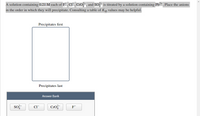 A solution containing 0.21 M each of F , CIT, CrO-, and So is titrated by a solution containing Pb²+. Place the anions
in the order in which they will precipitate. Consulting a table of Ksp values may be helpful.
Precipitates first
Precipitates last
Answer Bank
so?
Cro
CI
F
