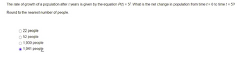 The rate of growth of a population after t years is given by the equation P(t) = 5t. What is the net change in population from time t = 0 to time t = 5?
Round to the nearest number of people.
22 people
52 people
1,930 people
1,941 people