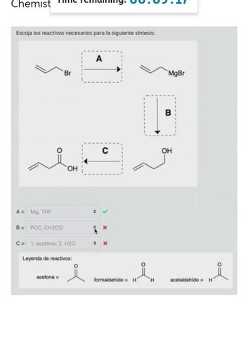 Chemist
Escoja los reactivos necesarios para la siguiente síntesis:
A
Br
OH
A = Mg, THF
B = PCC, CH2C12
C= 1. acetona; 2. H2O
Leyenda de reactivos:
acetona =
O
+
x
+ x
formaldehido= H
H
MgBr
B
OH
acetaldehído= H