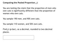 **Computing the Pooled Proportion, \( \bar{p} \)**

You are testing the claim that the proportion of men who own cats is significantly different than the proportion of women who own cats.

- You sample 190 men, and 90% own cats.
- You sample 110 women, and 50% own cats.

Find \( \bar{p} \) (p-bar), as a decimal, rounded to two decimal places.

\[ \underline{\phantom{answer}} \]