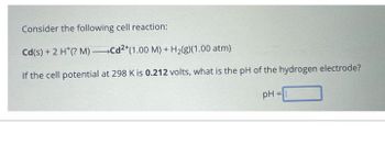 Consider the following cell reaction:
Cd(s) + 2 H*(? M) Cd2+ (1.00 M) + H2(g)(1.00 atm)
If the cell potential at 298 K is 0.212 volts, what is the pH of the hydrogen electrode?
pH=
=