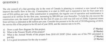 QUESTION 2
The city council of a fast growing city in the west of Canada is planning to construct a new tunnel to help
improve the traffic flow in the city. Construction is to start in 2020 and is expected to last for four years at a
cost of $16 million per year. After construction is completed, the regular cost of operation and maintenance is
expected at $1 million for the first year, increasing by $80,000 per year thereafter. To help the city recover the
construction cost, the tunnel will operate for the first 25 years as a toll way (till end of 2048). Expected return
from toll fees is estimated at $8 million per year. Consider the present to be the end of 2018/beginning of 2019,
the service life of the project to be till end of year 2058, and the interest rate to be 6%.
a) Draw a cash flow diagram for this project.
b) What is the Present Worth of the project?
(7 Marks)
c) What is the Annual Worth of the project from 2018 till 2058? (Hint: make use of the PW calculated in
part b)).
(8 Marks)
d) Is it a good investment for the city to make?
(7 Marks)
(3 Marks)