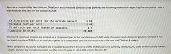 Assume a company has two divisions, Division A and Division B. Division A has provided the following information regarding the one product that it
manufactures and sells on the outside market:
Selling price per unit (on the outside market).
Variable cost per unit
$ 60
$ 44
Fixed costs per unit (based on capacity)
Capacity in units
$ 4
20,000
Division B could use Division A's product as a component part in the manufacture of 4,000 units of its own newly-designed product. Division B has
received a quote of $58 from an outside supplier for a component part that is comparable to the one that Division A makes.
If the company's divisional managers are evaluated based their division's profits and Division A is currently selling 18,000 units on the outside market,
what is Division A's lowest acceptable transfer price if it were to sell 4,000 units to Division B?