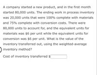 A company started a new product, and in the first month
started 80,000 units. The ending work in process inventory
was 20,000 units that were 100% complete with materials
and 75% complete with conversion costs. There were
80,000 units to account for, and the equivalent units for
materials was $6 per unit while the equivalent units for
conversion was $6 per unit. What is the value of the
inventory transferred out, using the weighted-average
inventory method?
Cost of inventory transferred $
