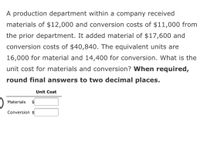 A production department within a company received
materials of $12,000 and conversion costs of $11,000 from
the prior department. It added material of $17,600 and
conversion costs of $40,840. The equivalent units are
16,000 for material and 14,400 for conversion. What is the
unit cost for materials and conversion? When required,
round final answers to two decimal places.
Unit Cost
Materials
$
Conversion $
