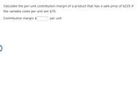 Calculate the per-unit contribution margin of a product that has a sale price of $225 if
the variable costs per unit are $70.
Contribution margin $
per unit
