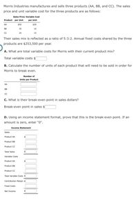 Morris Industries manufactures and sells three products (AA, BB, and CC). The sales
price and unit variable cost for the three products are as follows:
Sales Price Variable Cost
Product per Unit
per Unit
$30
AA
$50
BB
35
10
CC
25
15
Their sales mix is reflected as a ratio of 5:3:2. Annual fixed costs shared by the three
products are $253,500 per year.
A. What are total variable costs for Morris with their current product mix?
Total variable costs $
B. Calculate the number of units of each product that will need to be sold in order for
Morris to break even.
Number of
Units per Product
AA
BB
C. What is their break-even point in sales dollars?
Break-even point in sales $
D. Using an income statement format, prove that this is the break-even point. If an
amount is zero, enter "0".
Income Statement
Sales
Product AA
Product BB
Product CC
Total Sales
Variable Costs
Product AA
Product BB
Product CC
Total Variable Costs $
Contribution Margin
Fixed Costs
Net Income
