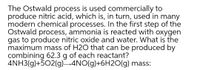 The Ostwald process is used commercially to
produce nitric acid, which is, in turn, used in many
modern chemical processes. In the first step of the
Ostwald process, ammonia is reacted with oxygen
gas to produce nitric oxide and water. What is the
maximum mass of H2O that can be produced by
combining 62.3 g of each reactant?
4NH3(g)+502(g)-4NO(g)+6H20(g) mass:
