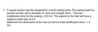 1. A square section riser be designed for a sand-casting mold. The casting itself is a
quarter-cylinder with a diameter of 12cm and a length 20cm. The total
solidification time for this casting = 0.9 min. The square for the riser will have a
height-to-width ratio of 2.0.
Determine the dimensions of the riser so that it is total solidification time = 1.2
min.
