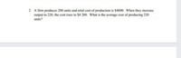 2. A firm produces 200 units and total cost of production is $4000. When they increase
output to 220, the cost rises to $4 200. What is the average cost of producing 220
units?
