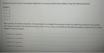 Suppose you have trained a perceptron algorithm on a binary classification problem using the following dataset:
X1X2 Y
111
1-1 0
-110
-1-1 1
After training, the decision boundary of the perceptron is a straight line passing through the origin that separates the positive
and negative examples. The activation function is (if v-0. y-1: else y-0). Which of the following options represents the trained
weights of this perceptron?
Ow0-0, w1-1, and w2-1
Ow0-0, w1--1, and w2--1
OWO-1,w1-1, and w2-1
Ow0-1 w1--1, and w2--1