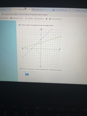 Schoology
X
1. IXL-Write a system of X
Project Check #5 | Schx Thomas Edison essay, x
Untitled presentation
ixl.com/math/algebra-1/write-a-system-of-equations-given-a-graph
d.net bookmarks
Play Gimkit! - Enter...
Imported Imported (1)
Thomas Edison Inv...
◄›) What system of equations does the graph show?
-8
-6
-4
-2
y
8
LO
6
4
2
-2
-4
-6
-8.
2
4
6
8
Write the equations in slope-intercept form. Simplify any fractions.
y =
y =
=
00
S
olo
20