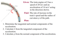 Given: The train engine at E has a
speed of 20 m/s and an
acceleration of 14 m/s? acting
in the direction shown.
at
v = 20 m/s
75°
a = 14 m/s?
a
Find: The rate of increase in the
train's speed and the radius of
curvature p of the path.
Plan:
1. Determine the tangential and normal components of the
acceleration.
2. Calculate v from the tangential component of the
acceleration.
3. Calculate p from the normal component of the acceleration.
