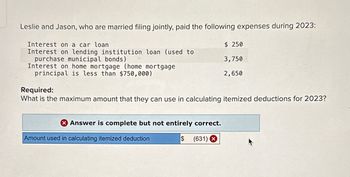 Leslie and Jason, who are married filing jointly, paid the following expenses during 2023:
Interest on a car loan
Interest on lending institution loan (used to
purchase municipal bonds)
Interest on home mortgage (home mortgage
principal is less than $750,000)
Required:
What is the maximum amount that they can use in calculating itemized deductions for 2023?
X Answer is complete but not entirely correct.
$
(631) X
$ 250
3,750
2,650
Amount used in calculating itemized deduction