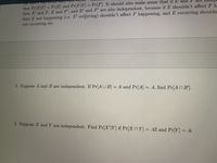 that Pr[E|F] = Pr[E] and Pr[F|E] = Pr[F]. It should also make sense that if E and P are Ildup
then E' and F, E and F', and E' and F' are also independent, because if E shouldn't affectF h
then E not happening (i.e. E' occirring) shouldn't affect F happening, and E occurring shouldn.
not occurring etc.
%3D
00
2. Suppose A and B are independent. If Pr[AU B] = .6 and Pr[A] = .4, find Pr[AN B'].
%3D
3. Suppose X and Y are independent. Find Pr[X'|Y] if Pr[X nY] = .42 and Pr[Y] = .6.
王
