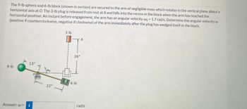The 9-lb sphere and 6-lb block (shown in section) are secured to the arm of negligible mass which rotates in the vertical plane about a
horizontal axis at O. The 3-lb plug is released from rest at A and falls into the recess in the block when the arm has reached the
horizontal position. An instant before engagement, the arm has an angular velocity wo = 1.7 rad/s. Determine the angular velocity w
(positive if counterclockwise, negative if clockwise) of the arm immediately after the plug has wedged itself in the block.
9 lb
Answer: w=
13"
i
wo
22"
3 lb
26"
6 lb
rad/s