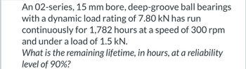 An 02-series, 15 mm bore, deep-groove ball bearings
with a dynamic load rating of 7.80 kN has run
continuously for 1,782 hours at a speed of 300 rpm
and under a load of 1.5 kN.
What is the remaining lifetime, in hours, at a reliability
level of 90%?