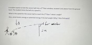 A student wants to kick the soccer ball into a 3rd floor window, located 3 [m] above from the ground
level. The student kicks the ball at a speed V₁.
What is the speed for the soccer ball to reach the 3rd floor? what is angle?
Also, what kinetic energy or potential energy if the ball weight 500 g ? Also find work?
da
3rd foor window
-
2M