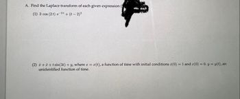 **Problem A: Find the Laplace transform of each given expression.**

(1) \( 3 \cos(2t) \, e^{-2t} + (t - 2)^2 \)

(2) \( \ddot{x} + \dot{x} + t \sin(3t) + y \), where \( x = x(t) \), a function of time with initial conditions \( \dot{x}(0) = 1 \) and \( x(0) = 0 \). \( y = y(t) \), an unidentified function of time.