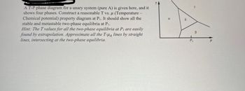 A T-P phase diagram for a unary system (pure A) is given here, and it
shows four phases. Construct a reasonable T vs. μ (Temperature
Chemical potential) property diagram at P₁. It should show all the
stable and metastable two-phase equilibria at Pı.
Hint: The T values for all the two-phase equilibria at P, are easily
found by extrapolation. Approximate all the T-Hд lines by straight
lines, intersecting at the two-phase equilibria.
T
α
8
Y
B
P₁
P