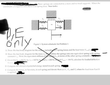 Three springs are connected to a mass and to fixed supports. When the
coordinate y is equal to zero, there is no spring force. Your tasks:
Tw
m
k3
Fload
Ő
nly
A Draw the free body diagram for the mass m including all 3 spring forces and the load force Fload). (
Figure 1: System schematic for Problem 1.
B Draw the free body diagram for the mass m, but combine the springs into one equivalent spring with spring
constant keq. Write the equivalent stiffness of the spring keq in terms of the other spring constants. (3
C Given that k₁ = 300 N/m, k₂ = 100 N/mnd k3 = 200 N/mand Fload = 300 N, calculate the loaded deflection
Yloaded
D Compute the amount of potential energy stored in each spring.
E Compute the forces, in Newtons, in each spring and denote them as F₁, F2, and F3 when the load from Part D
is applied.
Wh