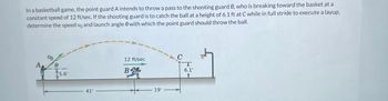 In a basketball game, the point guard A intends to throw a pass to the shooting guard B, who is breaking toward the basket at a
constant speed of 12 ft/sec. If the shooting guard is to catch the ball at a height of 6.1 ft at C while in full stride to execute a layup,
determine the speed vo and launch angle with which the point guard should throw the ball.
A
VO
0
5.6'
41'
12 ft/sec
B
19' -
C
6.1'
V