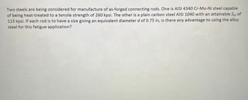 Two steels are being considered for manufacture of as-forged connecting rods. One is AISI 4340 Cr-Mo-Ni steel capable
of being heat-treated to a tensile strength of 260 kpsi. The other is a plain carbon steel AISI 1040 with an attainable Sut of
113 kpsi. If each rod is to have a size giving an equivalent diameter d of 0.75 in, is there any advantage to using the alloy
steel for this fatigue application?