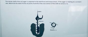 The tubular shaft of the soil auger is subjected to the axial force and torque shown. If the auger is rotating at a constant
rate, determine the state of stress at points A and B on the cross section of the shaft at section a-a.
1200 lb
3000 lb-ft
1 in.
Az
1.5 in. B
Section a-a