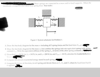Three springs are connected to a mass and to fixed supports. When the
coordinate y is equal to zero, there is no spring force. Your tasks:
Tw
m
k3
Fload
Figure 1: System schematic for Problem 1.
A Draw the free body diagram for the mass m including all 3 spring forces and the load force Fload).
B Draw the free body diagram for the mass m, but combine the springs into one equivalent spring with spring
constant keq. Write the equivalent stiffness of the spring keq in terms of the other spring constants. (3
C Given that k₁ = 300 N/m, k₂ = 100 N/m, and k3 = 200 N/m, and Fload = 300 N, calculate the loaded deflection
Yloaded i
D Compute the amount of potential energy stored in each spring.
E Compute the forces, in Newtons, in each spring and denote them as F₁, F2, and F3 when the load from Part D
is applied.
www