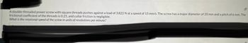 --
A double-threaded power screw with square threads pushes against a load of 3,822 N at a speed of 15 mm/s. The screw has a major diameter of 20 mm and a pitch of 6 mm. The
frictional coefficient of the threads is 0.25, and collar friction is negligible.
What is the rotational speed of the screw in units of revolutions per minute?
Type your answer...
2 points