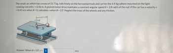 The small car, which has a mass of 21.7 kg, rolls freely on the horizontal track and carries the 4.4-kg sphere mounted on the light
rotating rod with r = 0.56 m. A geared motor drive maintains a constant angular speed 0 = 2.8 rad/s of the rod. If the car has a velocity v
= 0.45 m/s when 0 = 0, calculate v when = 53°. Neglect the mass of the wheels and any friction.
Answer: When 8 = 53°, v = i
m/s